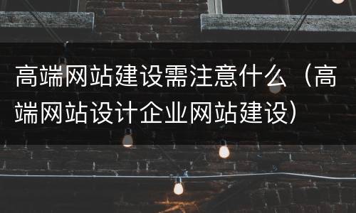 高端网站建设需注意什么（高端网站设计企业网站建设）