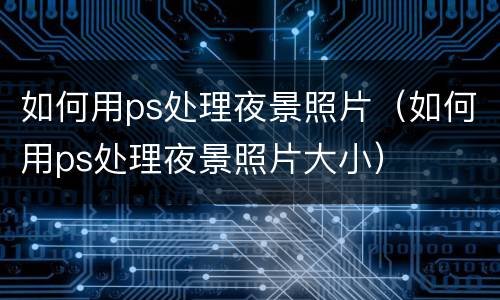 如何用ps处理夜景照片（如何用ps处理夜景照片大小）