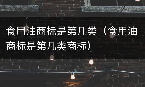 食用油商标是第几类（食用油商标是第几类商标）