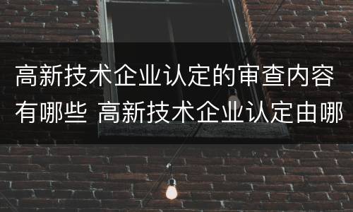 高新技术企业认定的审查内容有哪些 高新技术企业认定由哪个部门审核