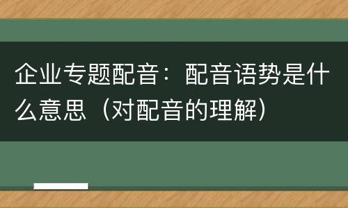 企业专题配音：配音语势是什么意思（对配音的理解）