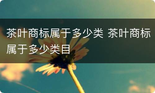 茶叶商标属于多少类 茶叶商标属于多少类目