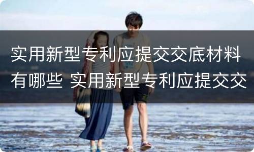 实用新型专利应提交交底材料有哪些 实用新型专利应提交交底材料有哪些内容