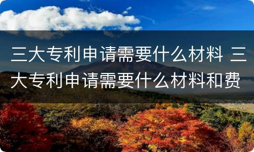 三大专利申请需要什么材料 三大专利申请需要什么材料和费用