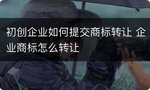 初创企业如何提交商标转让 企业商标怎么转让