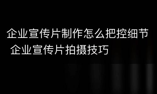 企业宣传片制作怎么把控细节 企业宣传片拍摄技巧