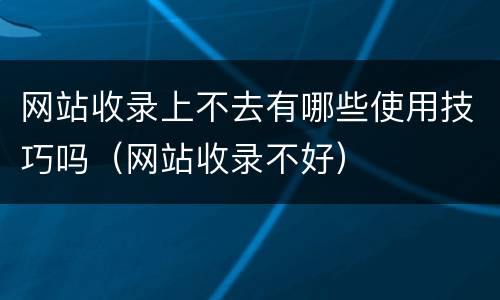 网站收录上不去有哪些使用技巧吗（网站收录不好）