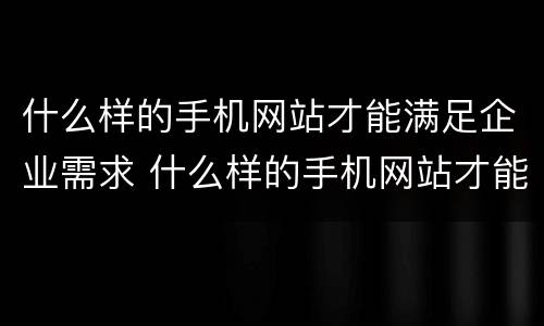 什么样的手机网站才能满足企业需求 什么样的手机网站才能满足企业需求和需求
