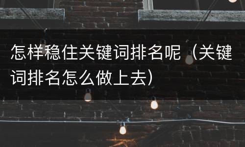 怎样稳住关键词排名呢（关键词排名怎么做上去）