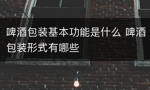 啤酒包装基本功能是什么 啤酒包装形式有哪些