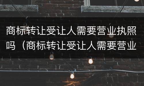 商标转让受让人需要营业执照吗（商标转让受让人需要营业执照吗要多少钱）