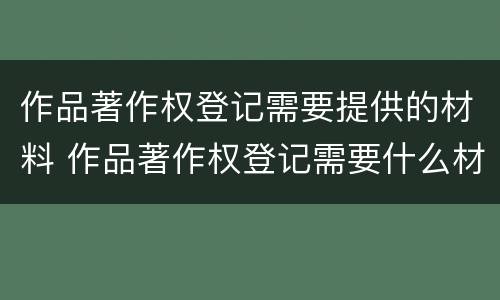 作品著作权登记需要提供的材料 作品著作权登记需要什么材料