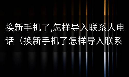 换新手机了,怎样导入联系人电话（换新手机了怎样导入联系人电话和图片）