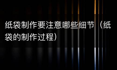 纸袋制作要注意哪些细节（纸袋的制作过程）
