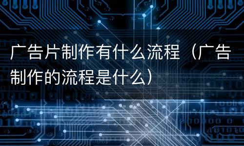 广告片制作有什么流程（广告制作的流程是什么）