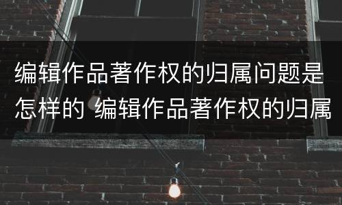 编辑作品著作权的归属问题是怎样的 编辑作品著作权的归属问题是怎样的呢