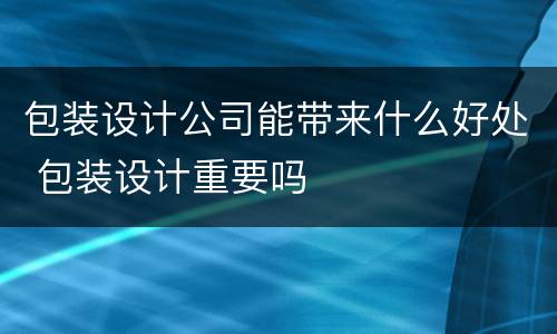 包装设计公司能带来什么好处 包装设计重要吗