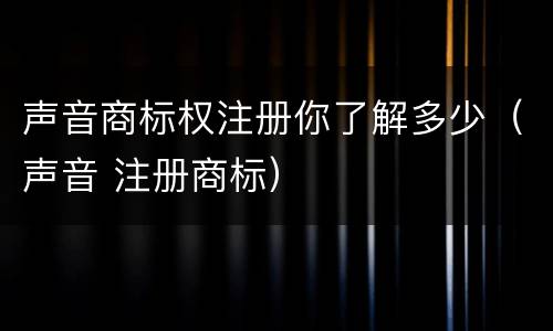 声音商标权注册你了解多少（声音 注册商标）