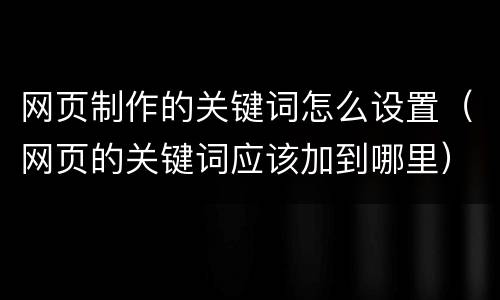网页制作的关键词怎么设置（网页的关键词应该加到哪里）