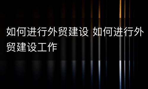如何进行外贸建设 如何进行外贸建设工作