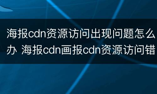 海报cdn资源访问出现问题怎么办 海报cdn画报cdn资源访问错误