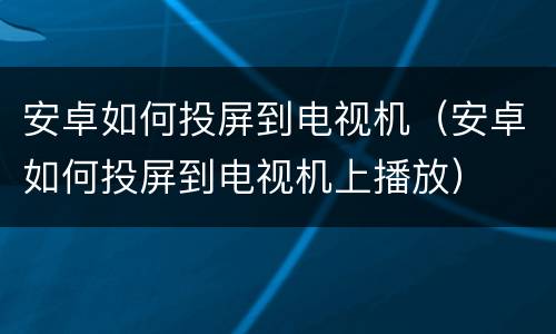 安卓如何投屏到电视机（安卓如何投屏到电视机上播放）