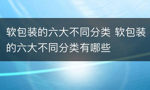 软包装的六大不同分类 软包装的六大不同分类有哪些