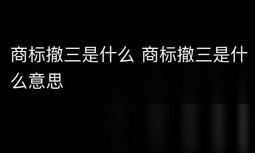 商标撤三是什么 商标撤三是什么意思