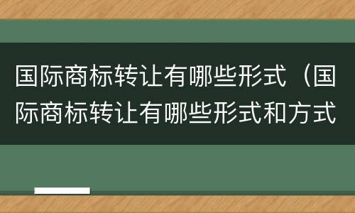国际商标转让有哪些形式（国际商标转让有哪些形式和方式）