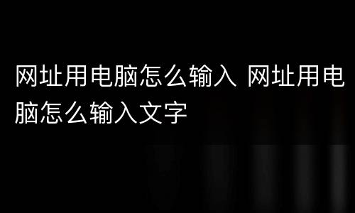 网址用电脑怎么输入 网址用电脑怎么输入文字