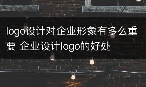 logo设计对企业形象有多么重要 企业设计logo的好处