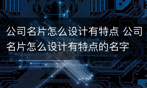 公司名片怎么设计有特点 公司名片怎么设计有特点的名字