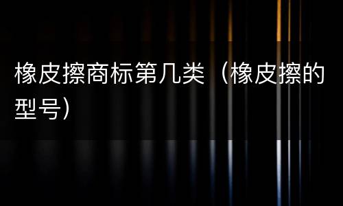 橡皮擦商标第几类（橡皮擦的型号）