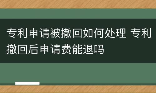 专利申请被撤回如何处理 专利撤回后申请费能退吗