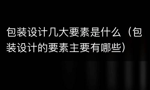 包装设计几大要素是什么（包装设计的要素主要有哪些）