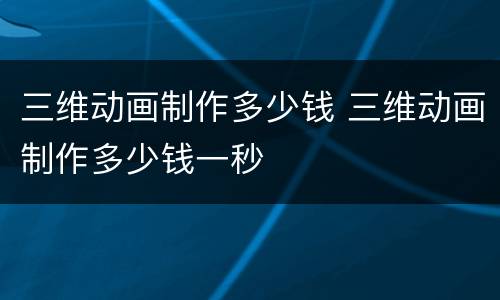 三维动画制作多少钱 三维动画制作多少钱一秒