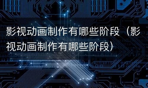 影视动画制作有哪些阶段（影视动画制作有哪些阶段）