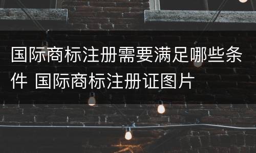国际商标注册需要满足哪些条件 国际商标注册证图片