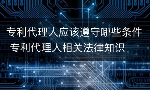 专利代理人应该遵守哪些条件 专利代理人相关法律知识