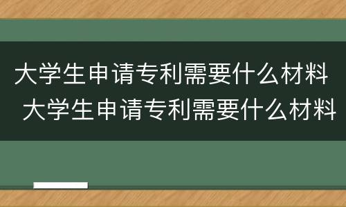 大学生申请专利需要什么材料 大学生申请专利需要什么材料呢
