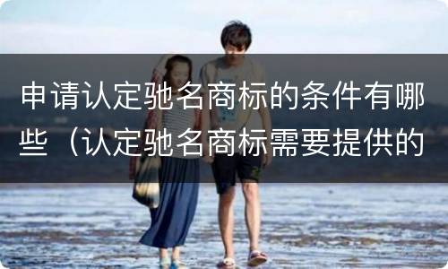 申请认定驰名商标的条件有哪些（认定驰名商标需要提供的必要材料有哪些）