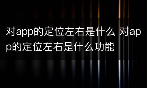 对app的定位左右是什么 对app的定位左右是什么功能