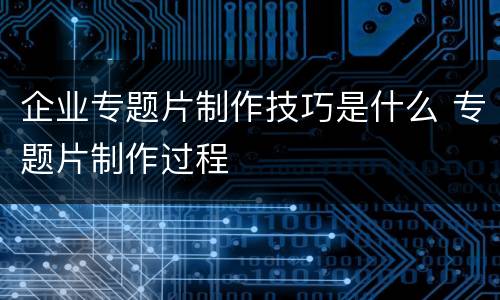 企业专题片制作技巧是什么 专题片制作过程