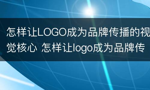 怎样让LOGO成为品牌传播的视觉核心 怎样让logo成为品牌传播的视觉核心呢