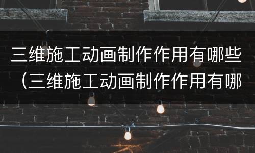 三维施工动画制作作用有哪些（三维施工动画制作作用有哪些方面）
