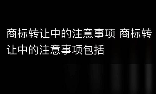 商标转让中的注意事项 商标转让中的注意事项包括