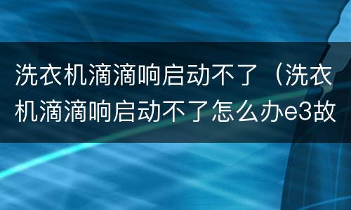洗衣机滴滴响启动不了（洗衣机滴滴响启动不了怎么办e3故障）