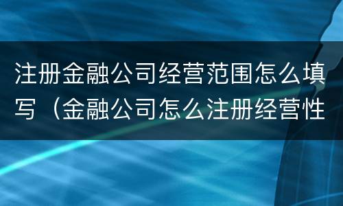 注册金融公司经营范围怎么填写（金融公司怎么注册经营性质）