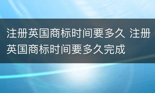 注册英国商标时间要多久 注册英国商标时间要多久完成