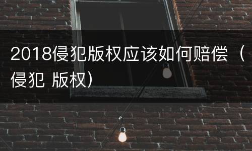 2018侵犯版权应该如何赔偿（侵犯 版权）